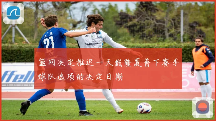 篮网决定推迟一天戴隆夏普下赛季球队选项的决定日期