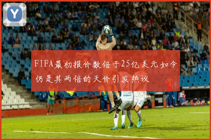 FIFA最初报价数倍于25亿美元如今仍是其两倍的天价引发热议