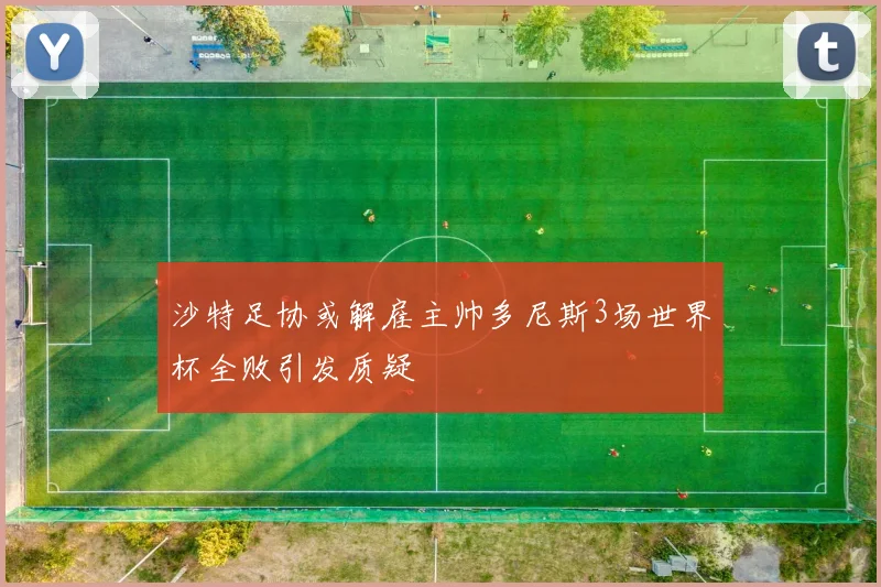 沙特足协或解雇主帅多尼斯3场世界杯全败引发质疑