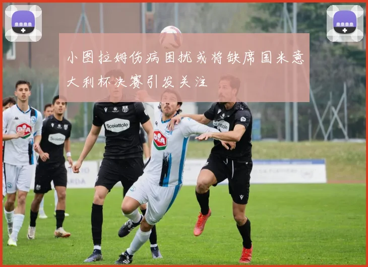 小图拉姆伤病困扰或将缺席国米意大利杯决赛引发关注