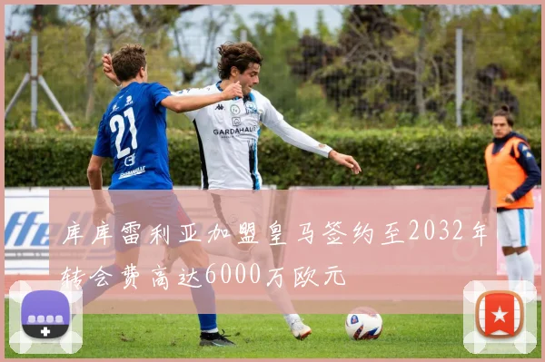 库库雷利亚加盟皇马签约至2032年转会费高达6000万欧元
