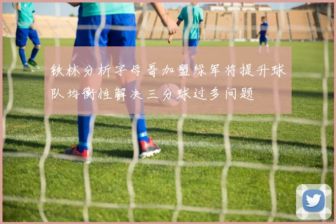 铁林分析字母哥加盟绿军将提升球队均衡性解决三分球过多问题