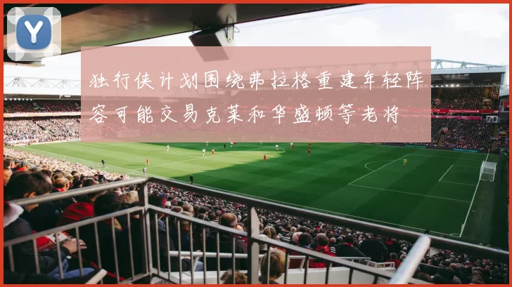 独行侠计划围绕弗拉格重建年轻阵容可能交易克莱和华盛顿等老将