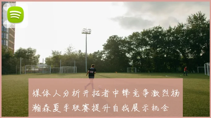 媒体人分析开拓者中锋竞争激烈杨瀚森夏季联赛提升自我展示机会