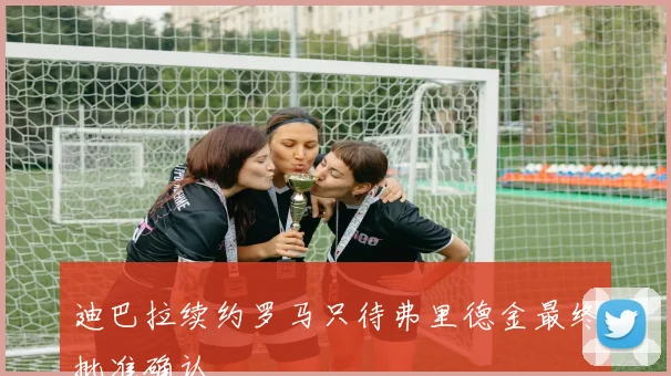 迪巴拉续约罗马只待弗里德金最终批准确认
