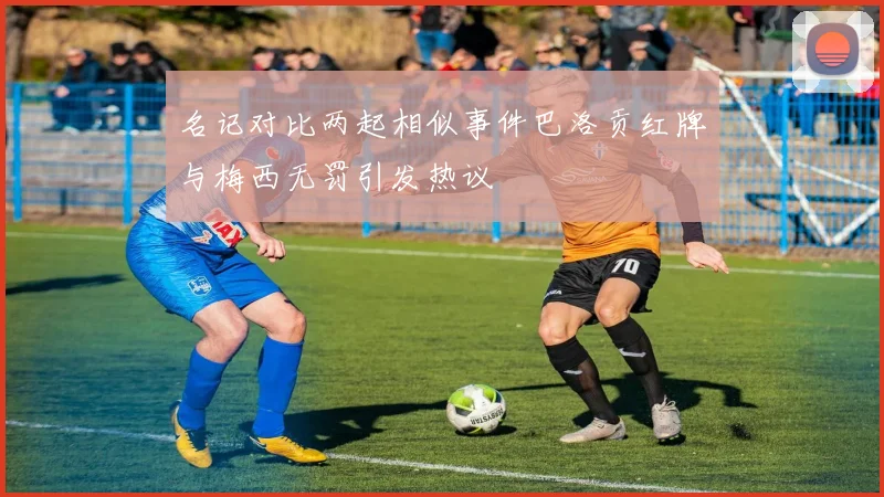名记对比两起相似事件巴洛贡红牌与梅西无罚引发热议