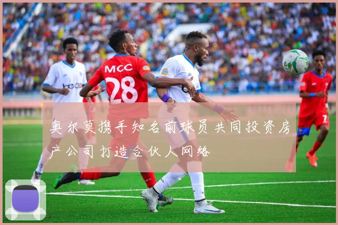 奥尔莫携手知名前球员共同投资房产公司打造合伙人网络
