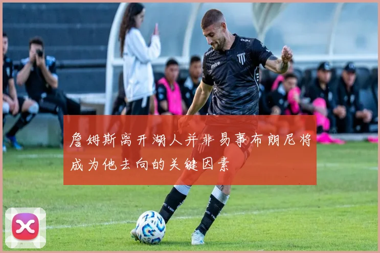 詹姆斯离开湖人并非易事布朗尼将成为他去向的关键因素