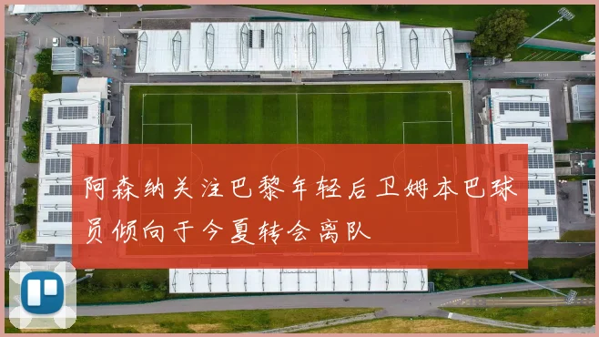 阿森纳关注巴黎年轻后卫姆本巴球员倾向于今夏转会离队