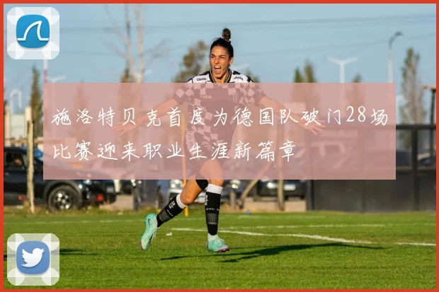 施洛特贝克首度为德国队破门28场比赛迎来职业生涯新篇章