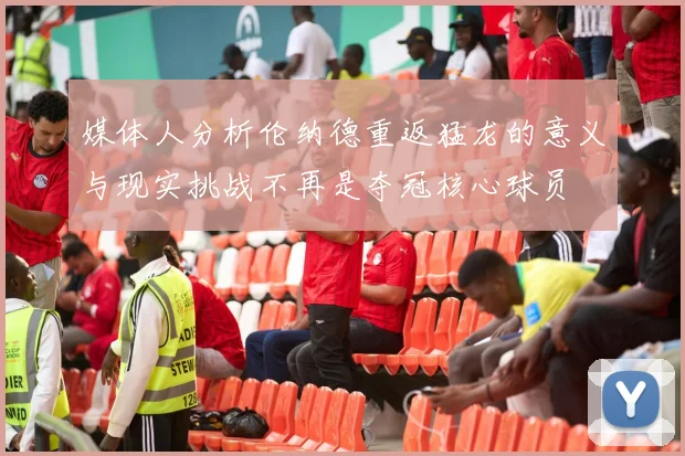 媒体人分析伦纳德重返猛龙的意义与现实挑战不再是夺冠核心球员