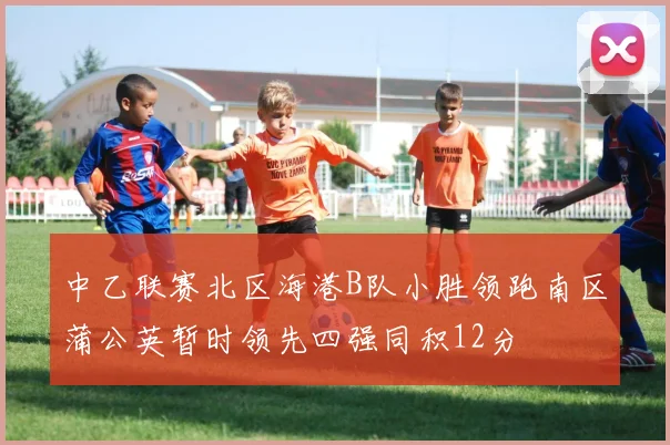 中乙联赛北区海港B队小胜领跑南区蒲公英暂时领先四强同积12分